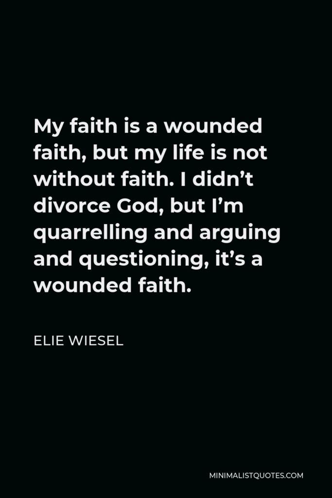 Elie Wiesel Quote - My faith is a wounded faith, but my life is not without faith. I didn’t divorce God, but I’m quarrelling and arguing and questioning, it’s a wounded faith.