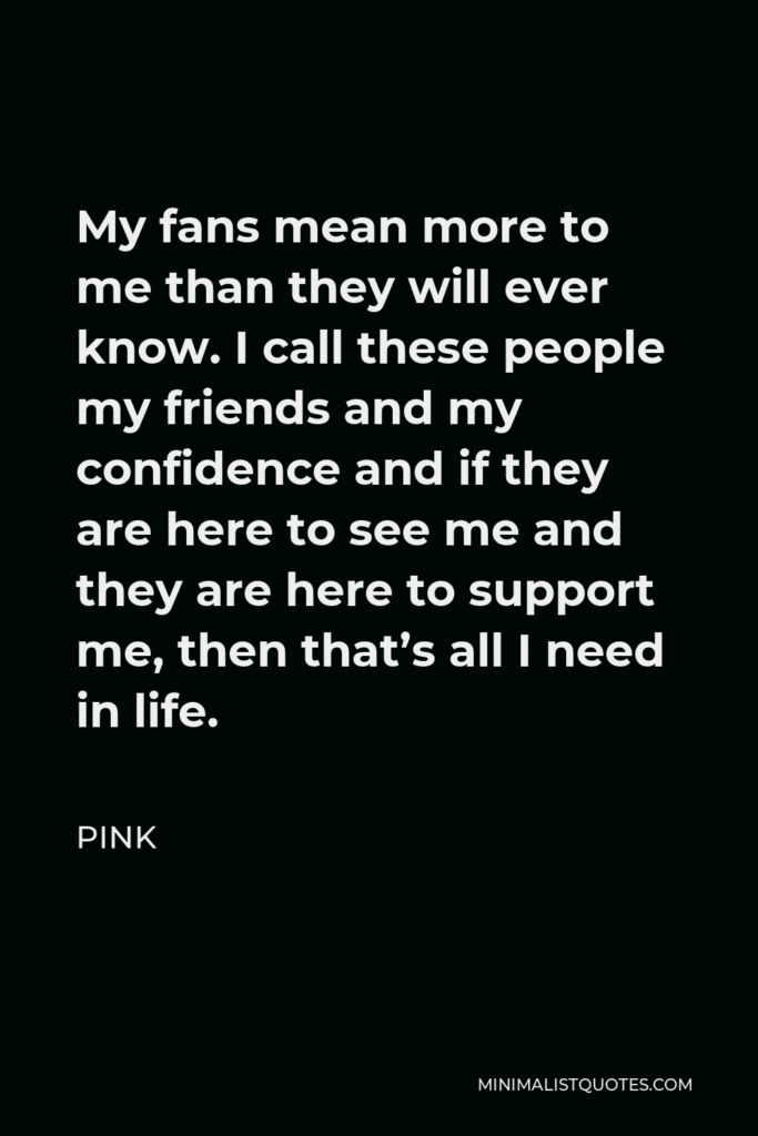 Pink Quote - My fans mean more to me than they will ever know. I call these people my friends and my confidence and if they are here to see me and they are here to support me, then that’s all I need in life.