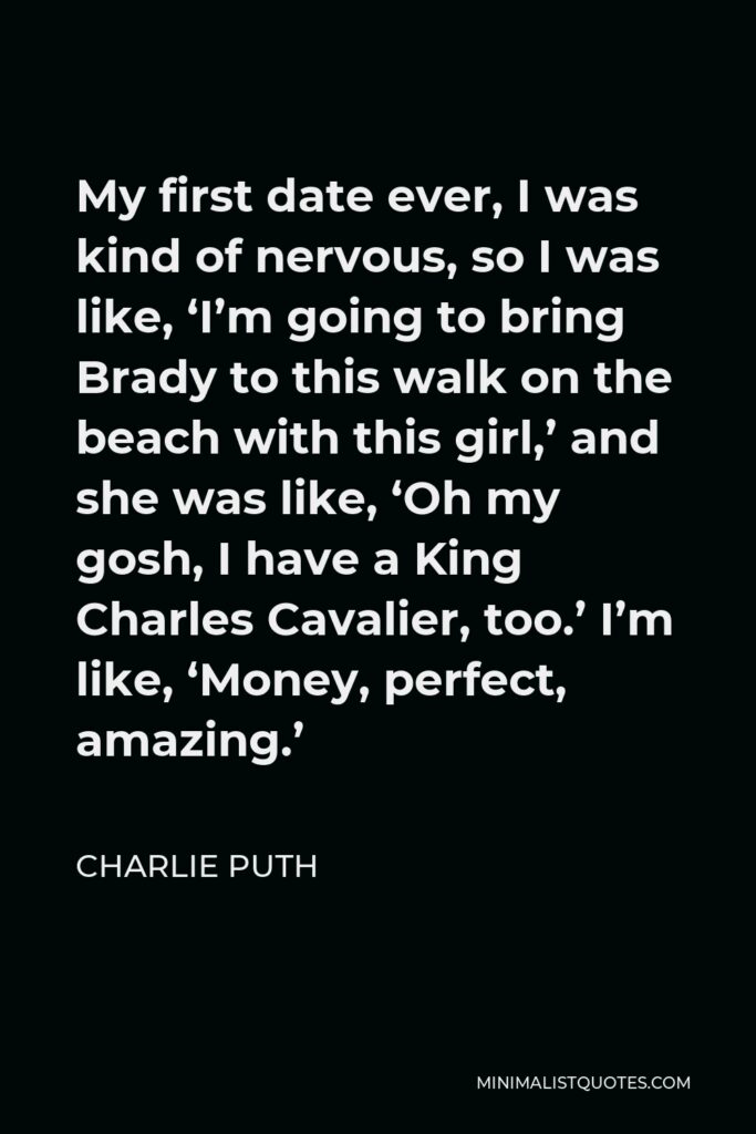 Charlie Puth Quote - My first date ever, I was kind of nervous, so I was like, ‘I’m going to bring Brady to this walk on the beach with this girl,’ and she was like, ‘Oh my gosh, I have a King Charles Cavalier, too.’ I’m like, ‘Money, perfect, amazing.’