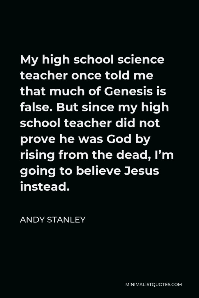 Andy Stanley Quote - My high school science teacher once told me that much of Genesis is false. But since my high school teacher did not prove he was God by rising from the dead, I’m going to believe Jesus instead.