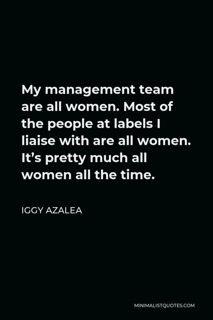 Iggy Azalea Quote - My management team are all women. Most of the people at labels I liaise with are all women. It’s pretty much all women all the time.