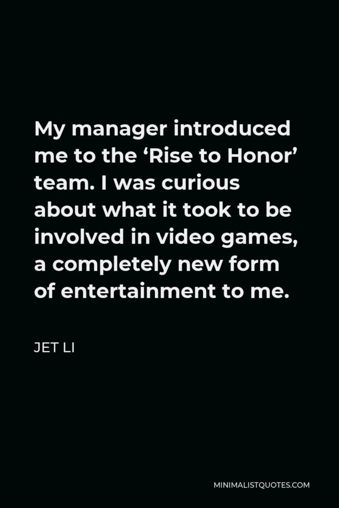 Jet Li Quote - My manager introduced me to the ‘Rise to Honor’ team. I was curious about what it took to be involved in video games, a completely new form of entertainment to me.
