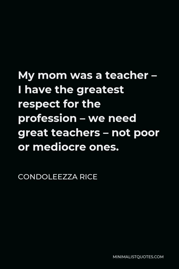 Condoleezza Rice Quote - My mom was a teacher – I have the greatest respect for the profession – we need great teachers – not poor or mediocre ones.