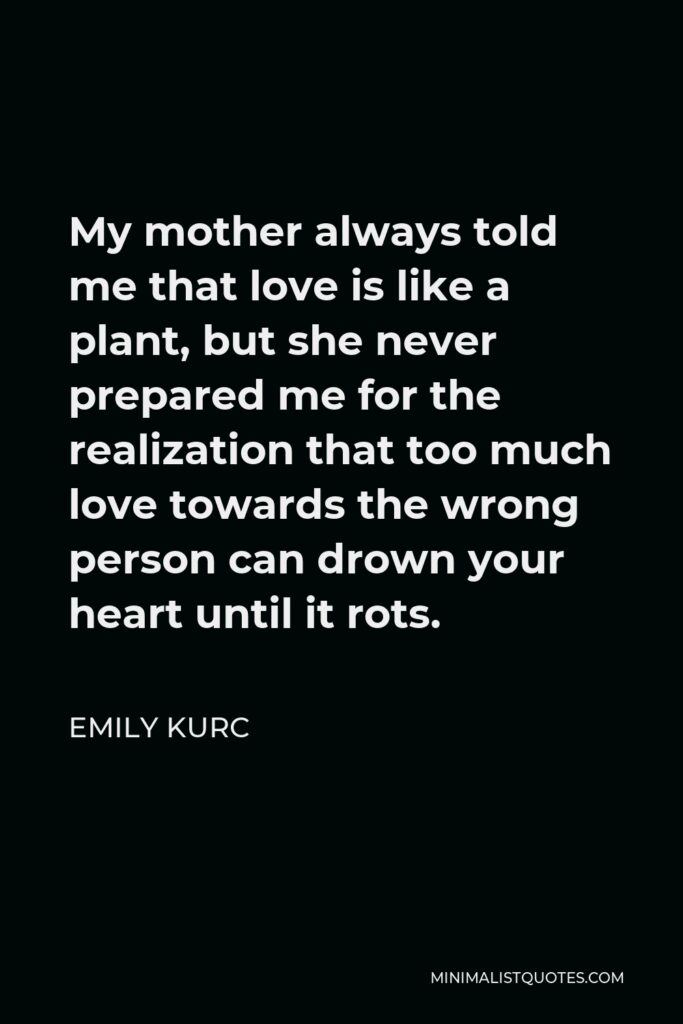 Emily Kurc Quote - My mother always told me that love is like a plant, but she never prepared me for the realization that too much love towards the wrong person can drown your heart until it rots.