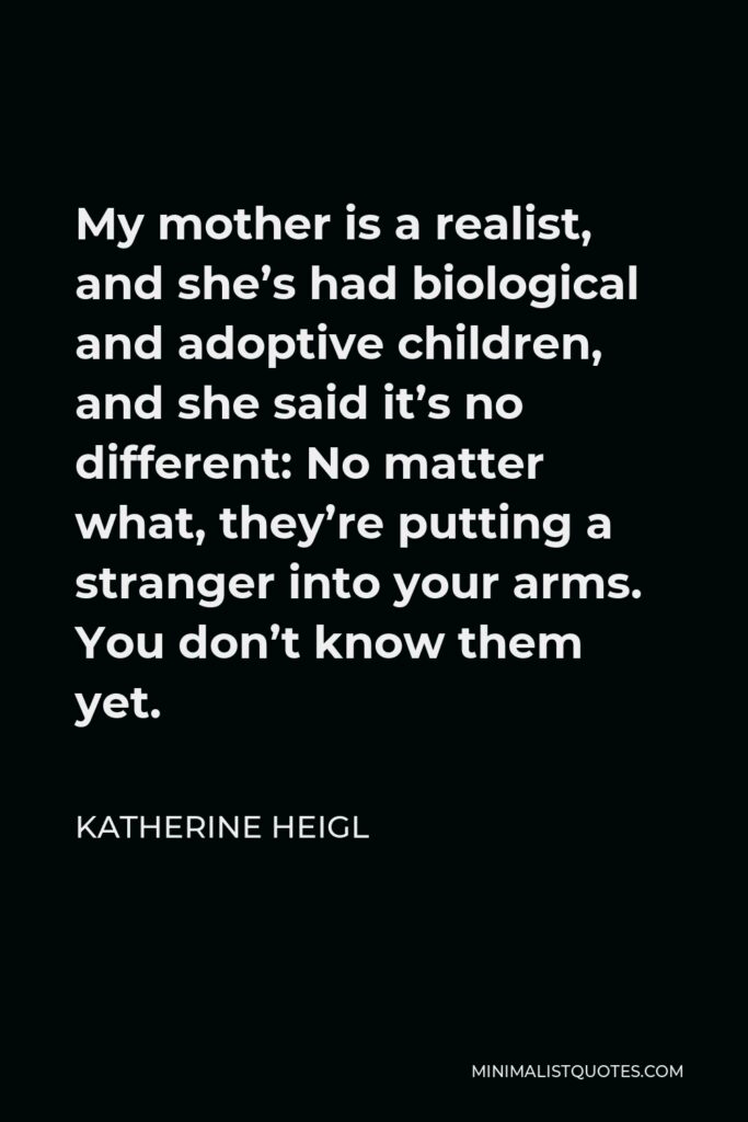 Katherine Heigl Quote - My mother is a realist, and she’s had biological and adoptive children, and she said it’s no different: No matter what, they’re putting a stranger into your arms. You don’t know them yet.