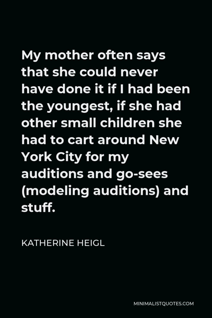 Katherine Heigl Quote - My mother often says that she could never have done it if I had been the youngest, if she had other small children she had to cart around New York City for my auditions and go-sees (modeling auditions) and stuff.