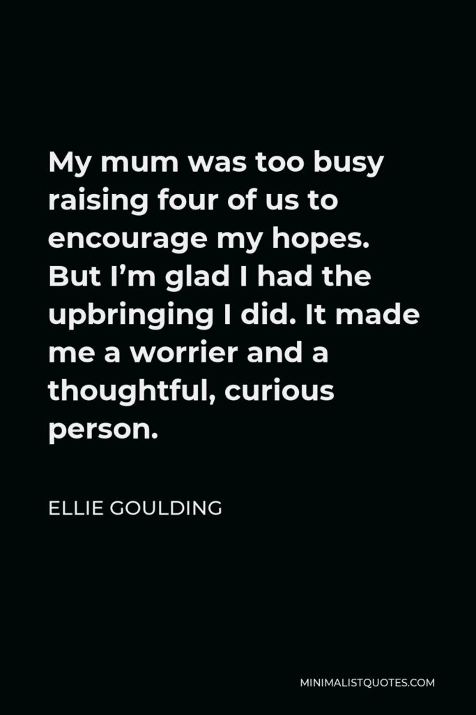 Ellie Goulding Quote - My mum was too busy raising four of us to encourage my hopes. But I’m glad I had the upbringing I did. It made me a worrier and a thoughtful, curious person.