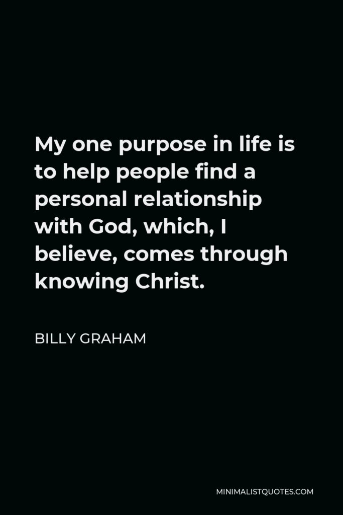 Billy Graham Quote - My one purpose in life is to help people find a personal relationship with God, which, I believe, comes through knowing Christ.