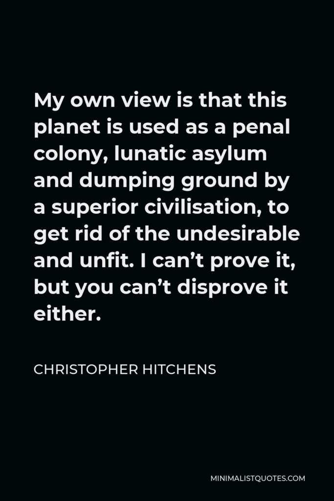 Christopher Hitchens Quote - My own view is that this planet is used as a penal colony, lunatic asylum and dumping ground by a superior civilisation, to get rid of the undesirable and unfit. I can’t prove it, but you can’t disprove it either.