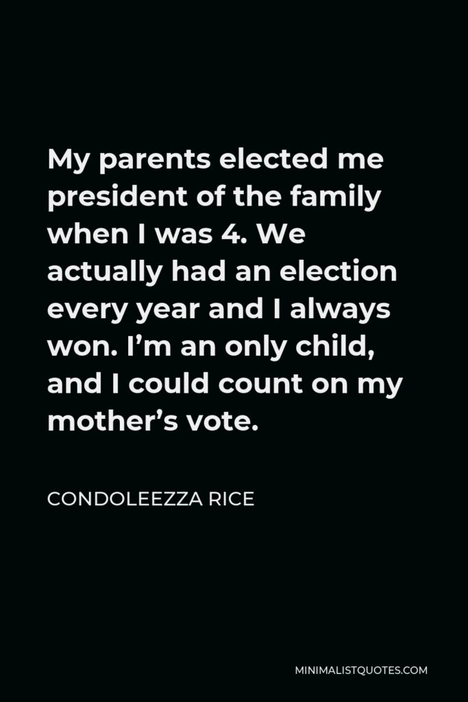 Condoleezza Rice Quote - My parents elected me president of the family when I was 4. We actually had an election every year and I always won. I’m an only child, and I could count on my mother’s vote.