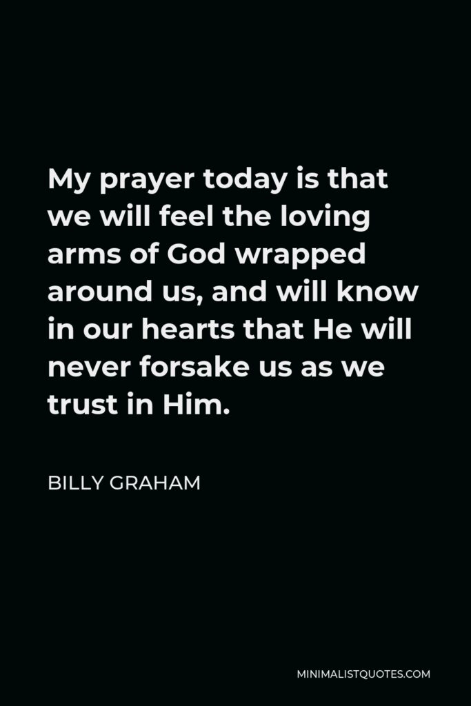 Billy Graham Quote - My prayer today is that we will feel the loving arms of God wrapped around us, and will know in our hearts that He will never forsake us as we trust in Him.