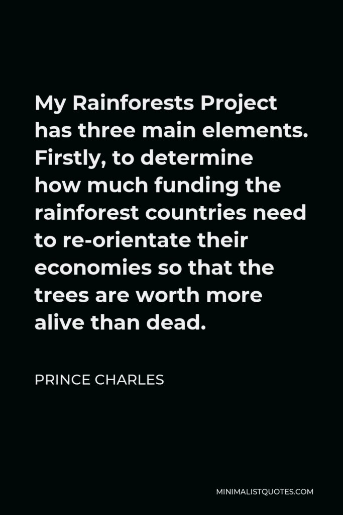 Prince Charles Quote - My Rainforests Project has three main elements. Firstly, to determine how much funding the rainforest countries need to re-orientate their economies so that the trees are worth more alive than dead.
