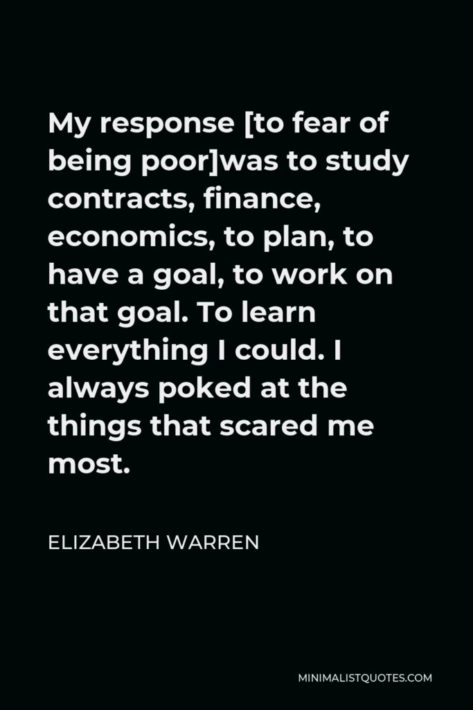 Elizabeth Warren Quote - My response [to fear of being poor]was to study contracts, finance, economics, to plan, to have a goal, to work on that goal. To learn everything I could. I always poked at the things that scared me most.