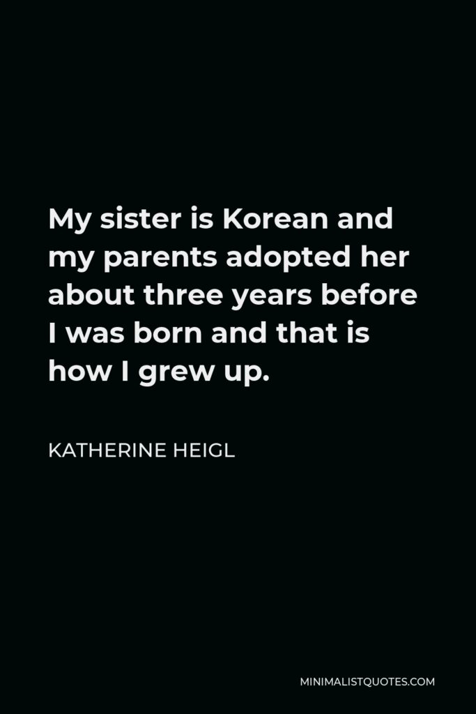 Katherine Heigl Quote - My sister is Korean and my parents adopted her about three years before I was born and that is how I grew up.