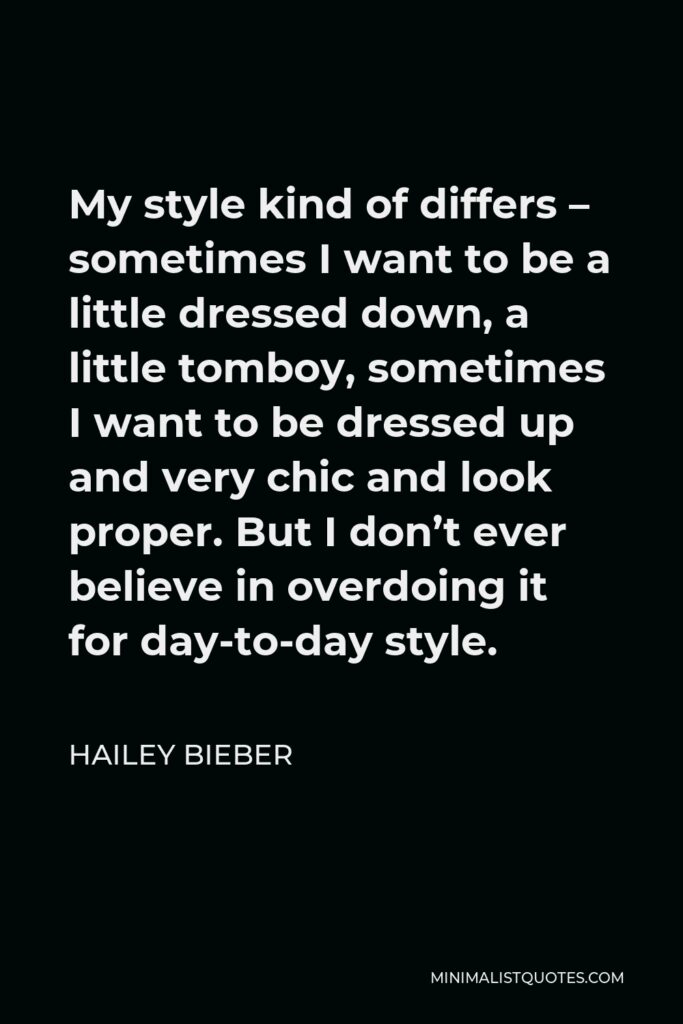 Hailey Bieber Quote - My style kind of differs – sometimes I want to be a little dressed down, a little tomboy, sometimes I want to be dressed up and very chic and look proper. But I don’t ever believe in overdoing it for day-to-day style.