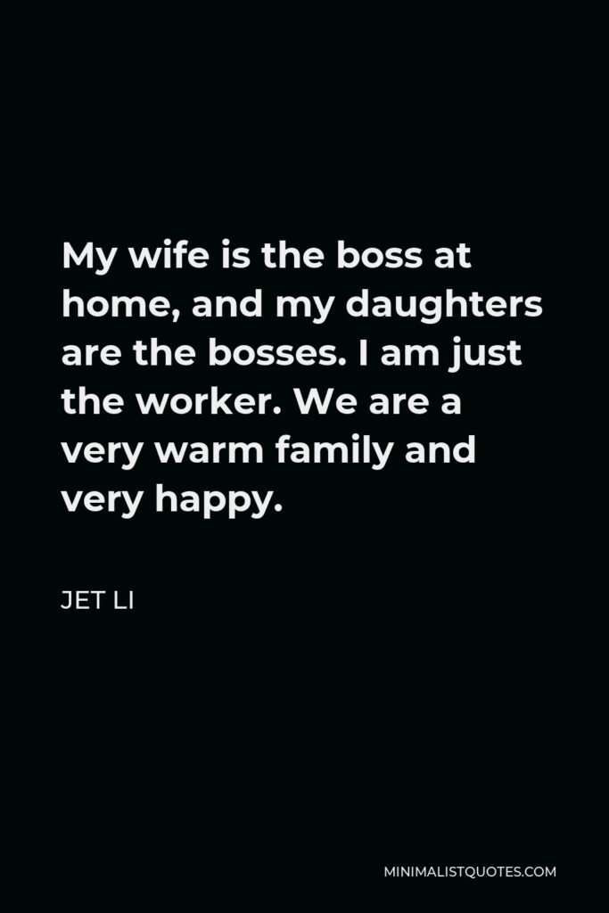 Jet Li Quote - My wife is the boss at home, and my daughters are the bosses. I am just the worker. We are a very warm family and very happy.