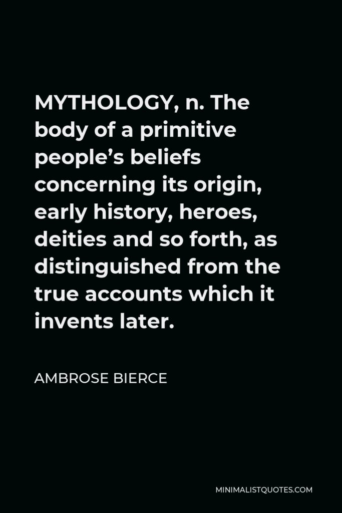 Ambrose Bierce Quote - MYTHOLOGY, n. The body of a primitive people’s beliefs concerning its origin, early history, heroes, deities and so forth, as distinguished from the true accounts which it invents later.