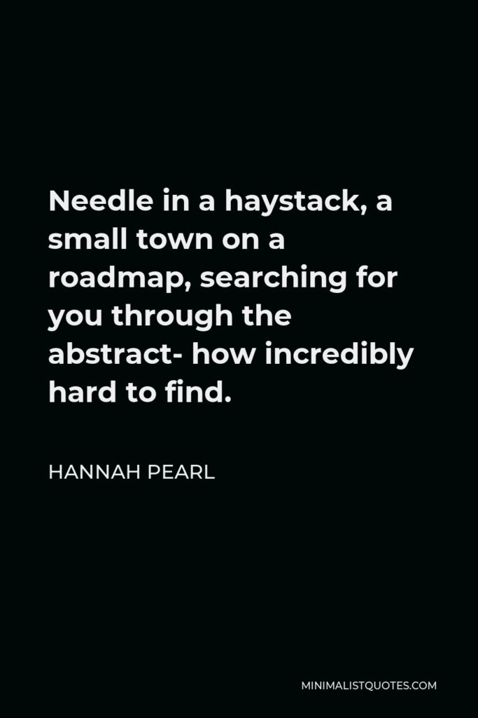 Hannah Pearl Quote - Needle in a haystack, a small town on a roadmap, searching for you through the abstract- how incredibly hard to find.