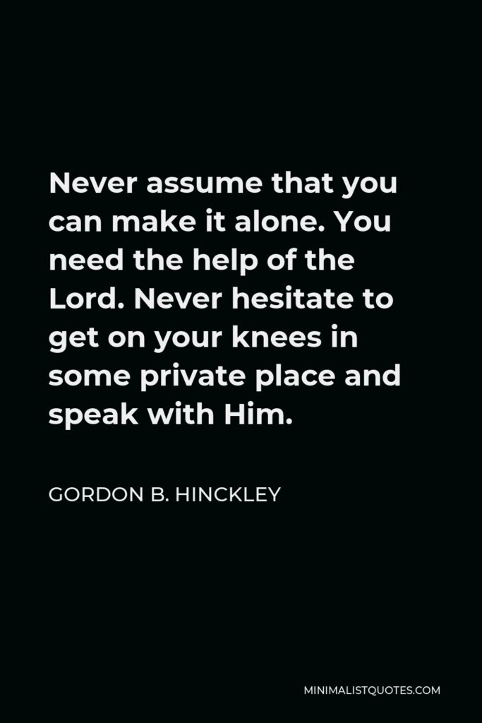 Gordon B. Hinckley Quote - Never assume that you can make it alone. You need the help of the Lord. Never hesitate to get on your knees in some private place and speak with Him.