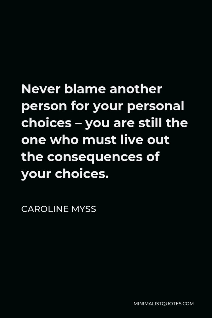 Caroline Myss Quote - Never blame another person for your personal choices – you are still the one who must live out the consequences of your choices.