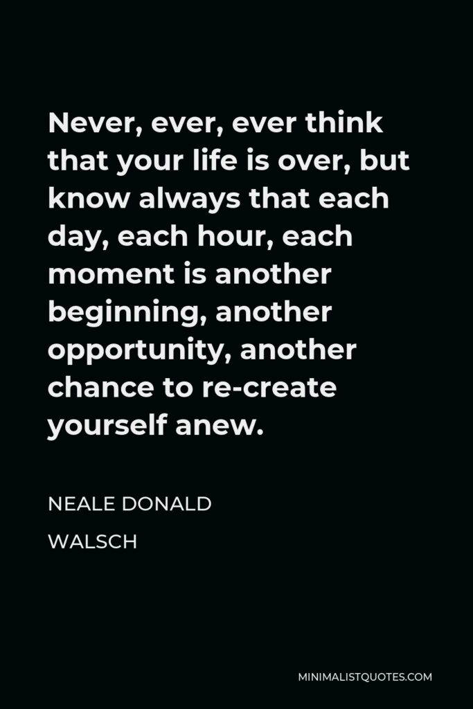 Neale Donald Walsch Quote - Never, ever, ever think that your life is over, but know always that each day, each hour, each moment is another beginning, another opportunity, another chance to re-create yourself anew.