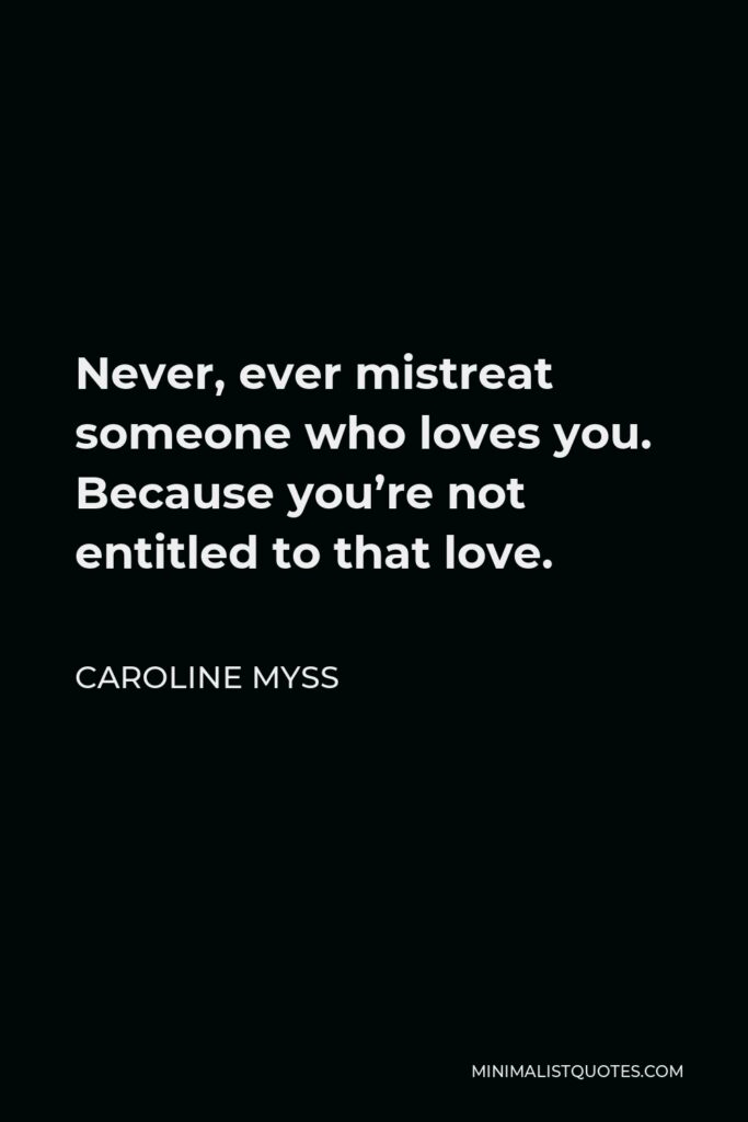 Caroline Myss Quote - Never, ever mistreat someone who loves you. Because you’re not entitled to that love.
