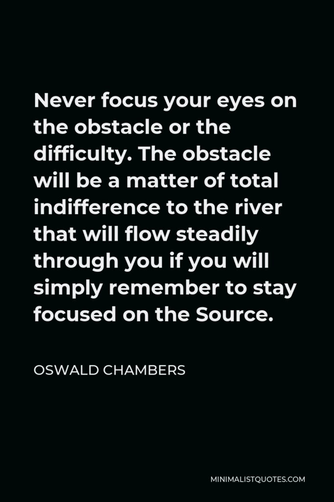Oswald Chambers Quote - Never focus your eyes on the obstacle or the difficulty. The obstacle will be a matter of total indifference to the river that will flow steadily through you if you will simply remember to stay focused on the Source.