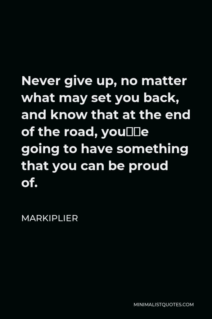 Markiplier Quote - Never give up, no matter what may set you back, and know that at the end of the road, you’re going to have something that you can be proud of.