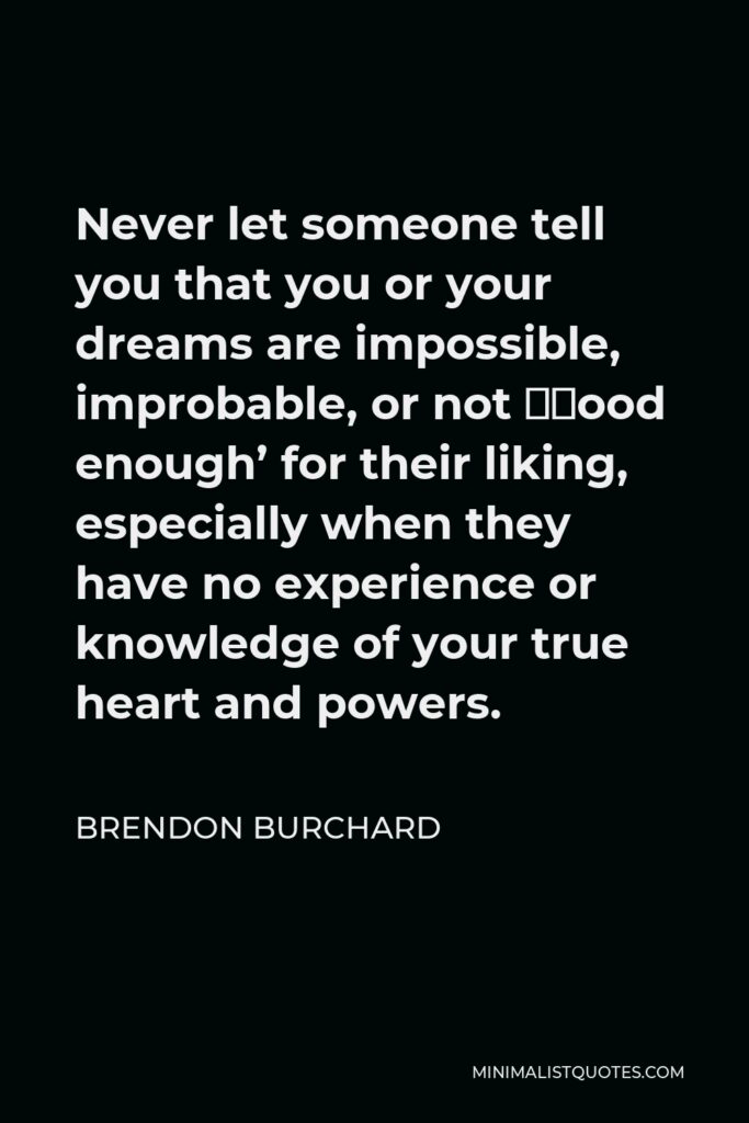 Brendon Burchard Quote - Never let someone tell you that you or your dreams are impossible, improbable, or not ‘good enough’ for their liking, especially when they have no experience or knowledge of your true heart and powers.