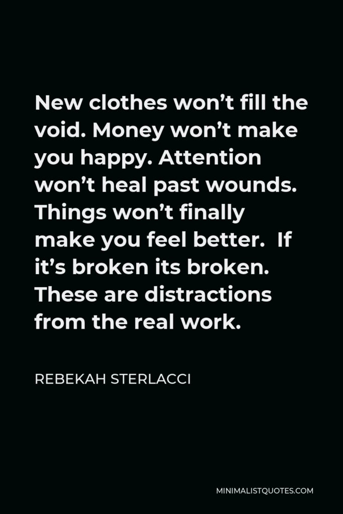Rebekah Sterlacci Quote - New clothes won’t fill the void. Money won’t make you happy. Attention won’t heal past wounds. Things won’t finally make you feel better. If it’s broken its broken. These are distractions from the real work.