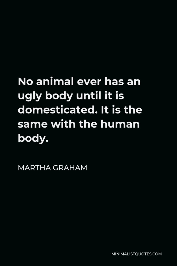 Martha Graham Quote - No animal ever has an ugly body until it is domesticated. It is the same with the human body.