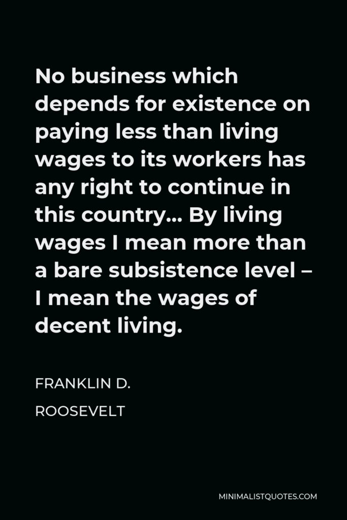 Franklin D. Roosevelt Quote - No business which depends for existence on paying less than living wages to its workers has any right to continue in this country… By living wages I mean more than a bare subsistence level – I mean the wages of decent living.
