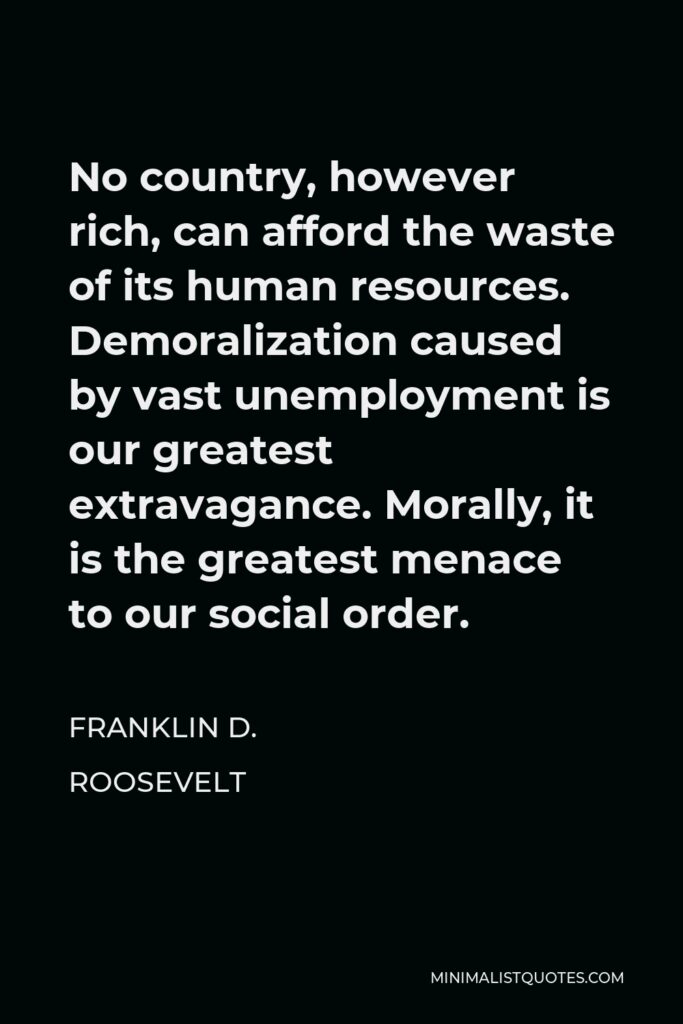 Franklin D. Roosevelt Quote - No country, however rich, can afford the waste of its human resources. Demoralization caused by vast unemployment is our greatest extravagance. Morally, it is the greatest menace to our social order.
