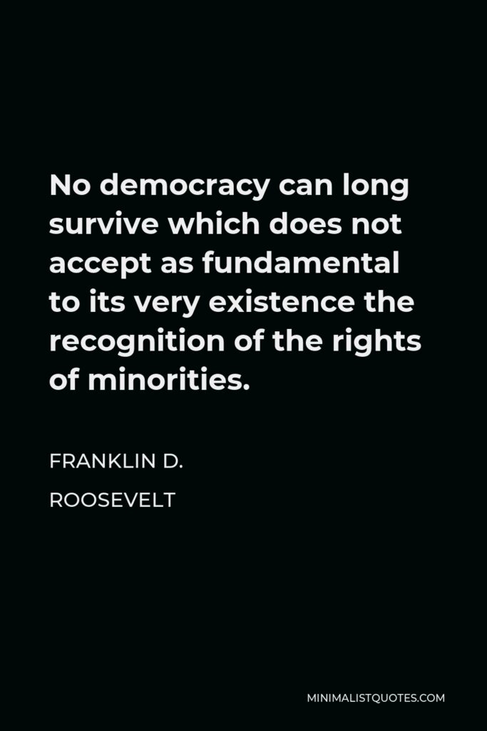 Franklin D. Roosevelt Quote - No democracy can long survive which does not accept as fundamental to its very existence the recognition of the rights of minorities.