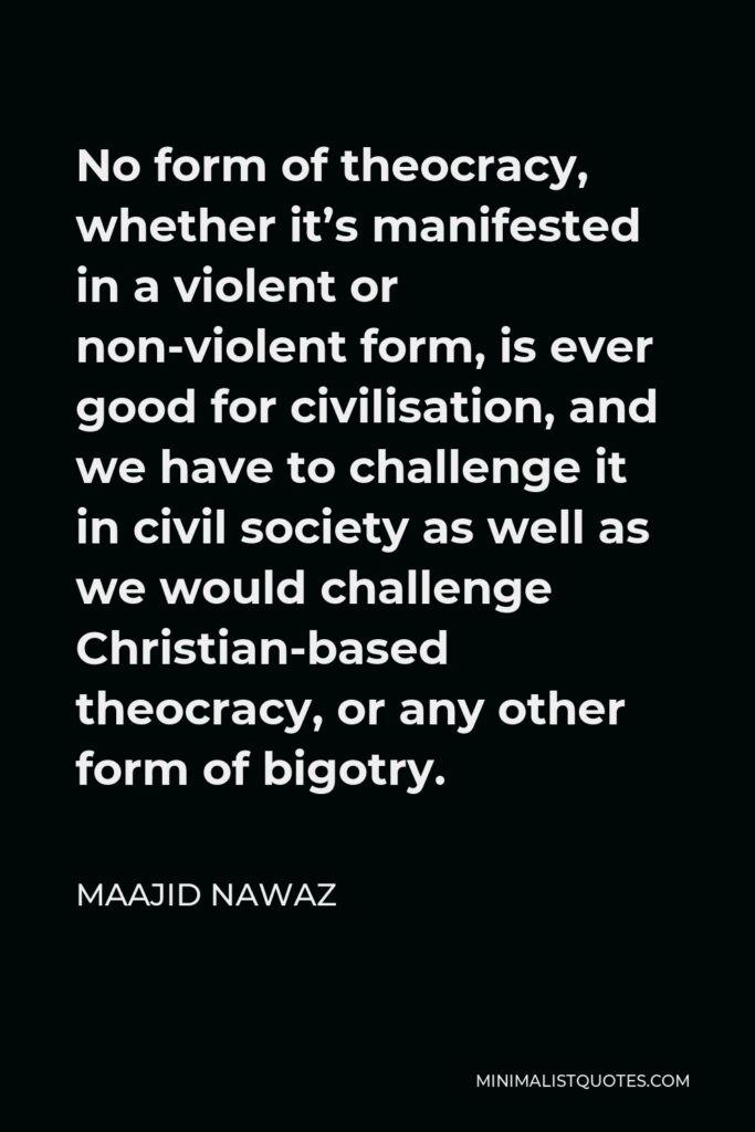 Maajid Nawaz Quote - No form of theocracy, whether it’s manifested in a violent or non-violent form, is ever good for civilisation, and we have to challenge it in civil society as well as we would challenge Christian-based theocracy, or any other form of bigotry.