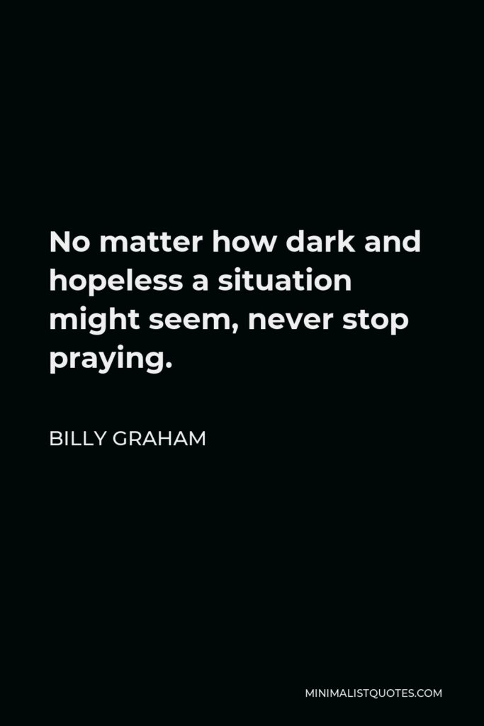 Billy Graham Quote - No matter how dark and hopeless a situation might seem, never stop praying.