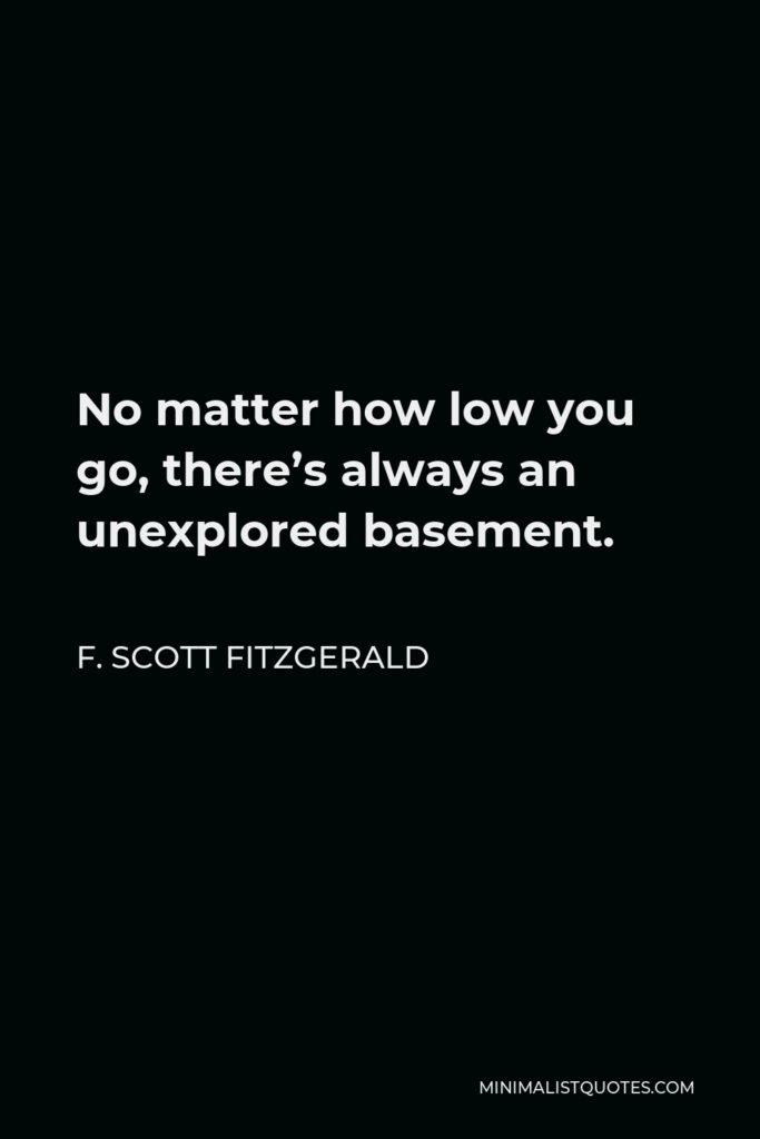 F. Scott Fitzgerald Quote - No matter how low you go, there’s always an unexplored basement.