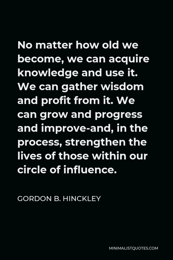 Gordon B. Hinckley Quote - No matter how old we become, we can acquire knowledge and use it. We can gather wisdom and profit from it. We can grow and progress and improve-and, in the process, strengthen the lives of those within our circle of influence.