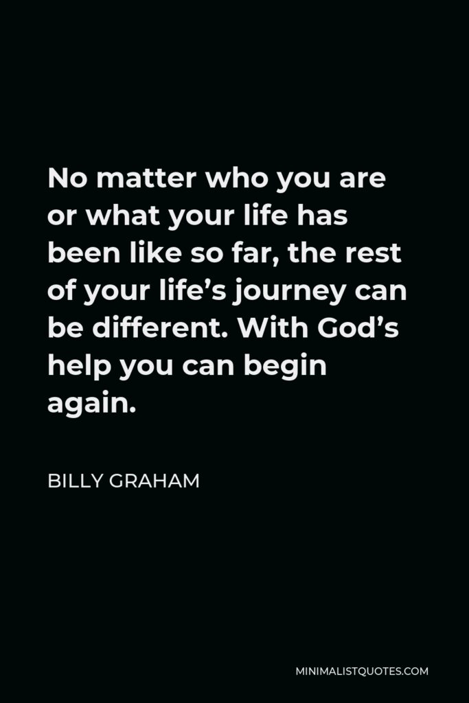 Billy Graham Quote - No matter who you are or what your life has been like so far, the rest of your life’s journey can be different. With God’s help you can begin again.