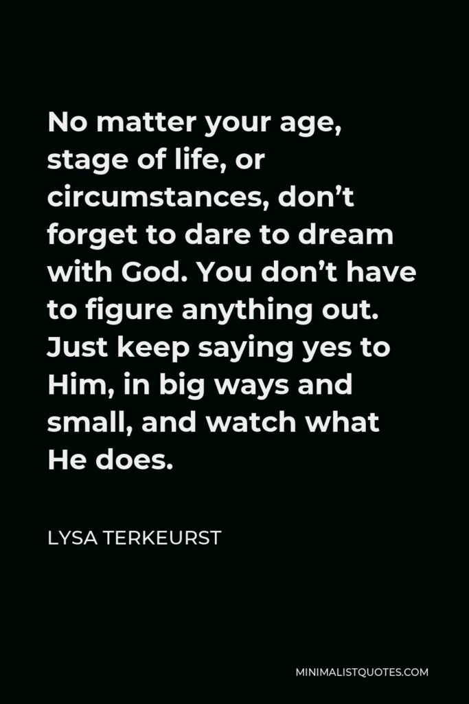 Lysa TerKeurst Quote - No matter your age, stage of life, or circumstances, don’t forget to dare to dream with God. You don’t have to figure anything out. Just keep saying yes to Him, in big ways and small, and watch what He does.