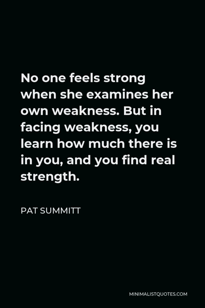 Pat Summitt Quote - No one feels strong when she examines her own weakness. But in facing weakness, you learn how much there is in you, and you find real strength.