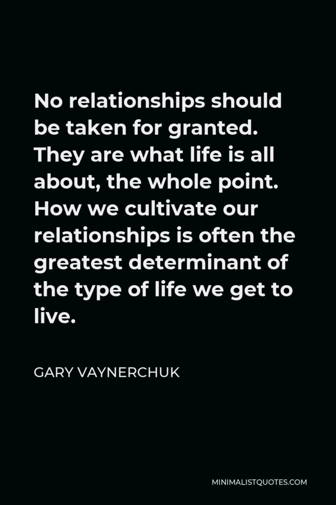 Gary Vaynerchuk Quote - No relationships should be taken for granted. They are what life is all about, the whole point. How we cultivate our relationships is often the greatest determinant of the type of life we get to live.