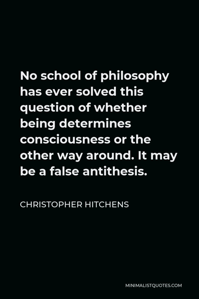 Christopher Hitchens Quote - No school of philosophy has ever solved this question of whether being determines consciousness or the other way around. It may be a false antithesis.