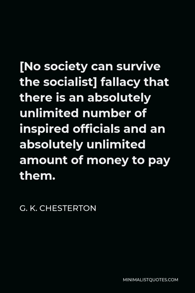 G. K. Chesterton Quote - [No society can survive the socialist] fallacy that there is an absolutely unlimited number of inspired officials and an absolutely unlimited amount of money to pay them.