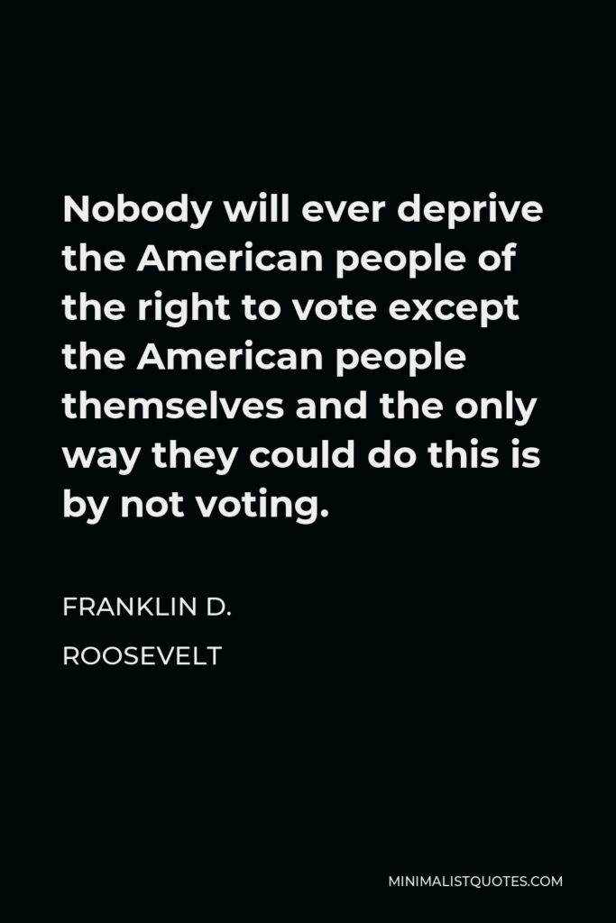 Franklin D. Roosevelt Quote - Nobody will ever deprive the American people of the right to vote except the American people themselves and the only way they could do this is by not voting.