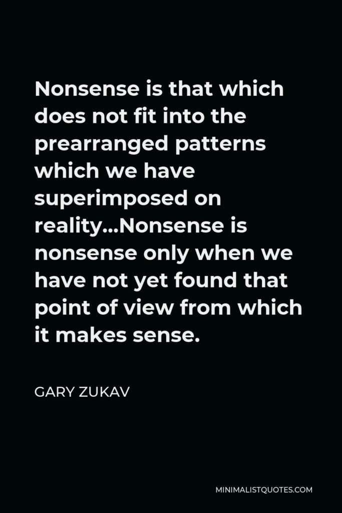 Gary Zukav Quote - Nonsense is that which does not fit into the prearranged patterns which we have superimposed on reality…Nonsense is nonsense only when we have not yet found that point of view from which it makes sense.