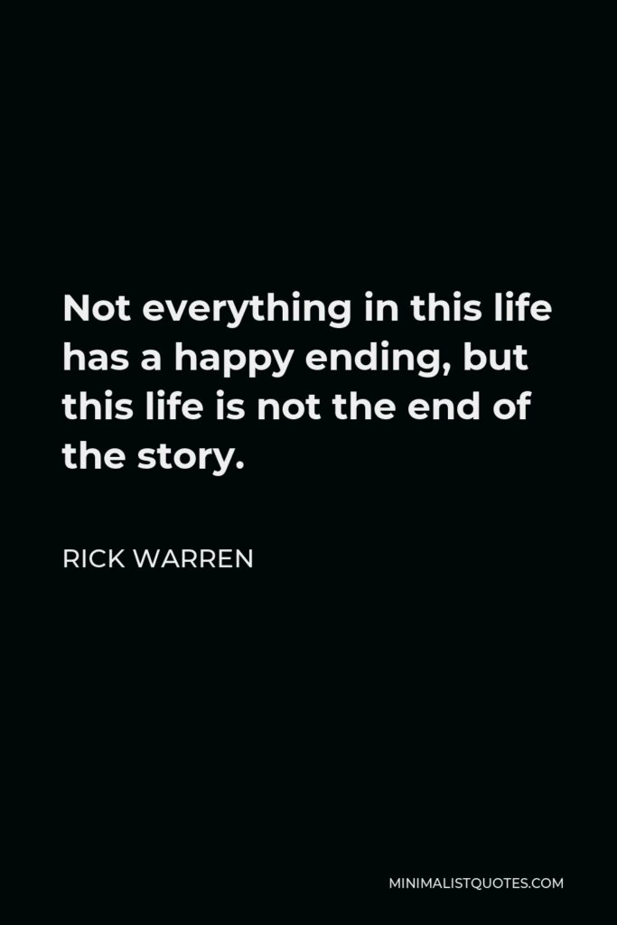 Rick Warren Quote - Not everything in this life has a happy ending, but this life is not the end of the story.
