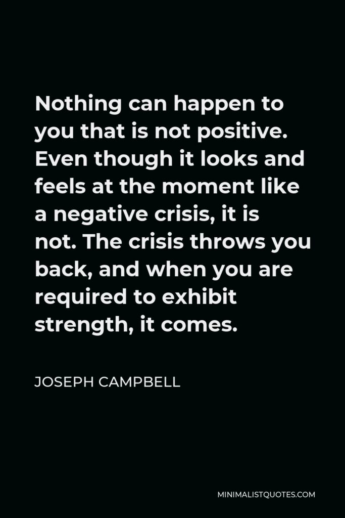 Joseph Campbell Quote - Nothing can happen to you that is not positive. Even though it looks and feels at the moment like a negative crisis, it is not. The crisis throws you back, and when you are required to exhibit strength, it comes.