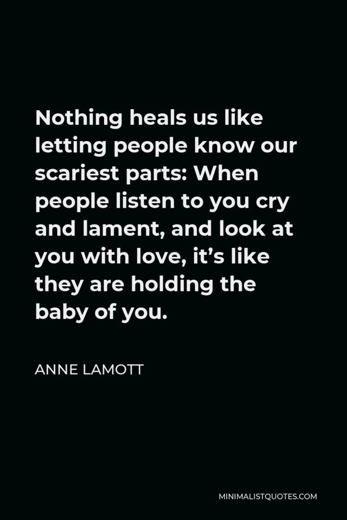 Anne Lamott Quote - Nothing heals us like letting people know our scariest parts: When people listen to you cry and lament, and look at you with love, it’s like they are holding the baby of you.