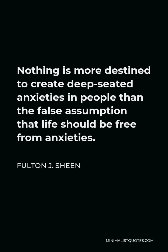 Fulton J. Sheen Quote - Nothing is more destined to create deep-seated anxieties in people than the false assumption that life should be free from anxieties.